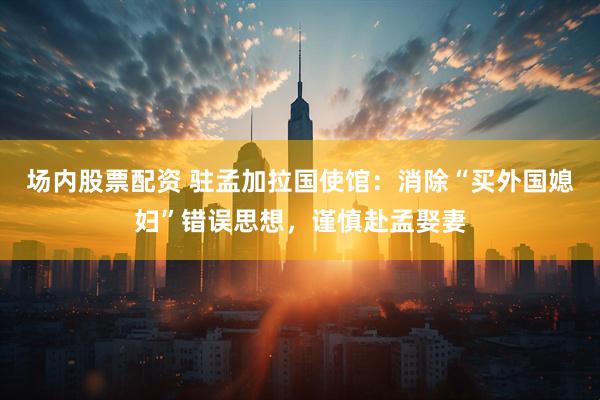 场内股票配资 驻孟加拉国使馆：消除“买外国媳妇”错误思想，谨慎赴孟娶妻