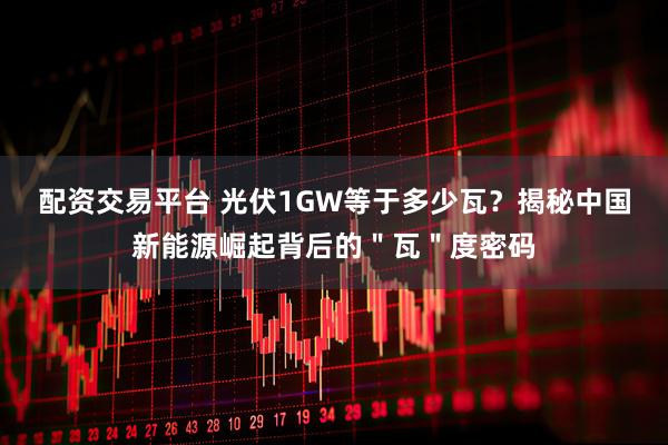 配资交易平台 光伏1GW等于多少瓦？揭秘中国新能源崛起背后的＂瓦＂度密码