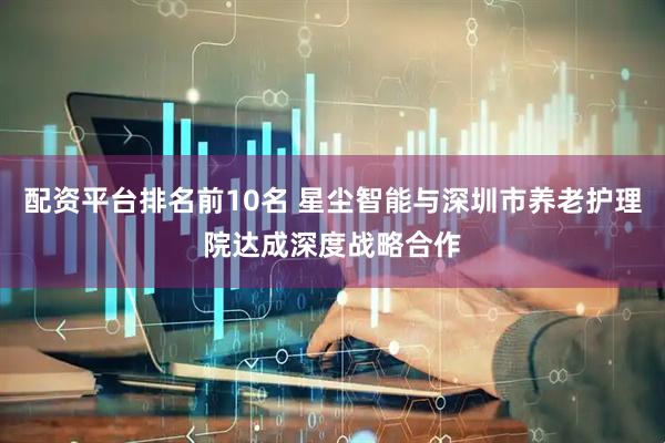 配资平台排名前10名 星尘智能与深圳市养老护理院达成深度战略合作
