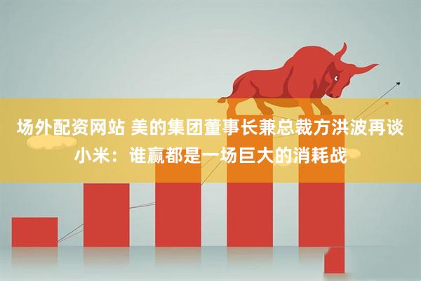 场外配资网站 美的集团董事长兼总裁方洪波再谈小米：谁赢都是一场巨大的消耗战
