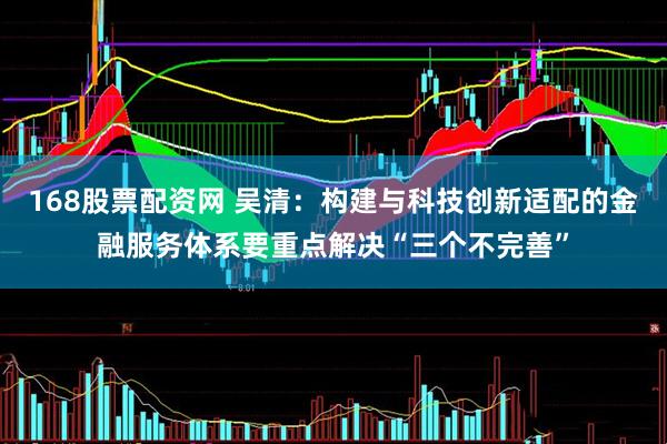 168股票配资网 吴清：构建与科技创新适配的金融服务体系要重点解决“三个不完善”