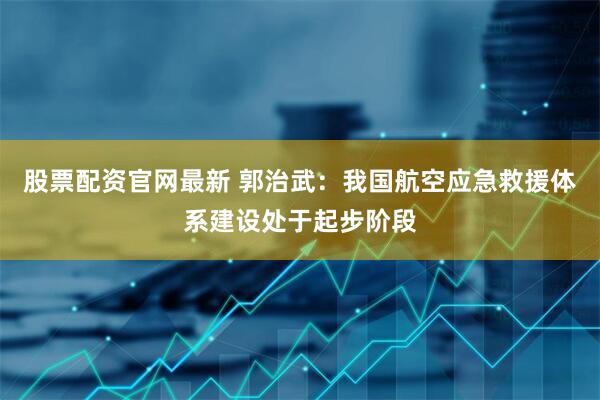 股票配资官网最新 郭治武：我国航空应急救援体系建设处于起步阶段