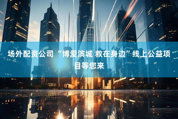 场外配资公司 “博爱滨城 救在身边”线上公益项目等您来