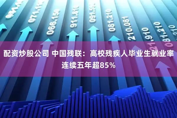 配资炒股公司 中国残联：高校残疾人毕业生就业率连续五年超85%