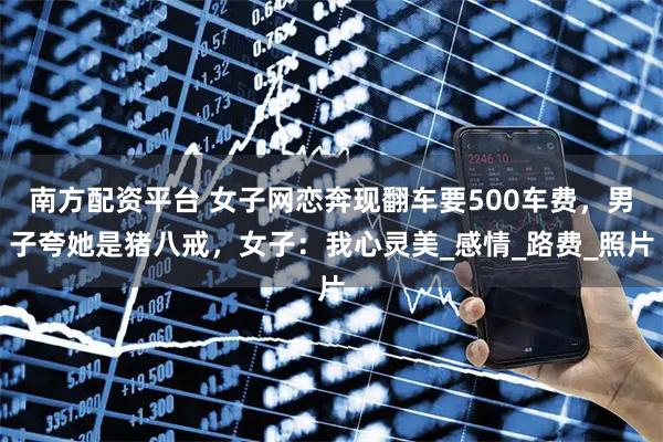 南方配资平台 女子网恋奔现翻车要500车费，男子夸她是猪八戒，女子：我心灵美_感情_路费_照片