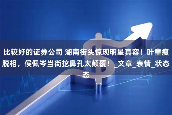 比较好的证券公司 湖南街头惊现明星真容！叶童瘦脱相，侯佩岑当街挖鼻孔太颠覆！_文章_表情_状态