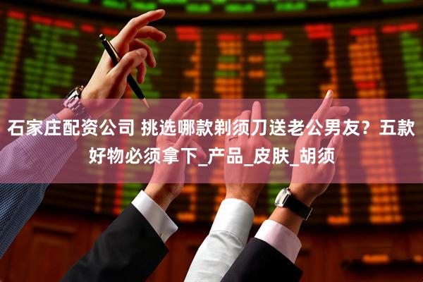 石家庄配资公司 挑选哪款剃须刀送老公男友？五款好物必须拿下_产品_皮肤_胡须