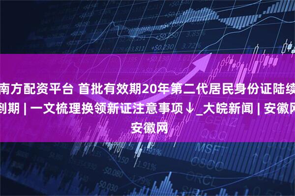 南方配资平台 首批有效期20年第二代居民身份证陆续到期 | 一文梳理换领新证注意事项↓_大皖新闻 | 安徽网