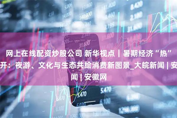 网上在线配资炒股公司 新华视点｜暑期经济“热”力全开：夜游、文化与生态共绘消费新图景_大皖新闻 | 安徽网