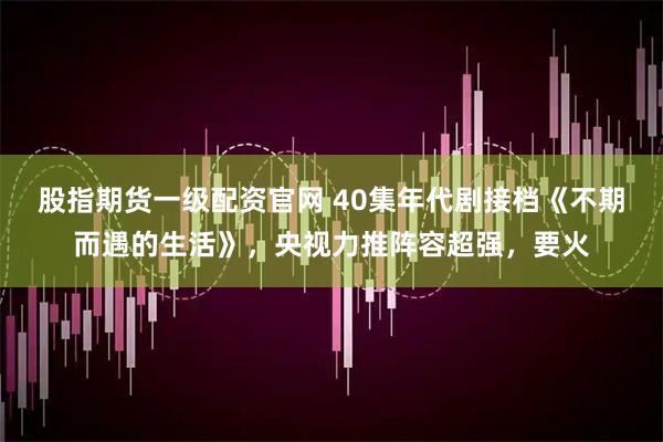 股指期货一级配资官网 40集年代剧接档《不期而遇的生活》,央视力推阵容超强,要火