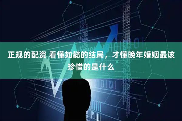 正规的配资 看懂如懿的结局,才懂晚年婚姻最该珍惜的是什么