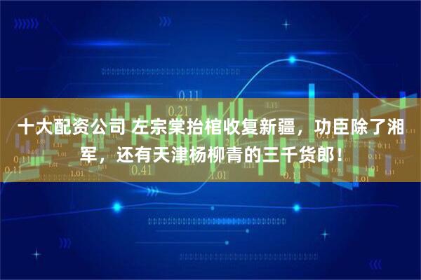 十大配资公司 左宗棠抬棺收复新疆,功臣除了湘军,还有天津杨柳青的三千货郎!