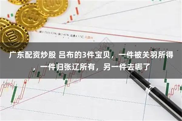 广东配资炒股 吕布的3件宝贝,一件被关羽所得,一件归张辽所有,另一件去哪了