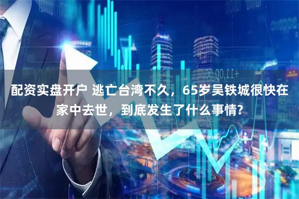 配资实盘开户 逃亡台湾不久,65岁吴铁城很快在家中去世,到底发生了什么事情?