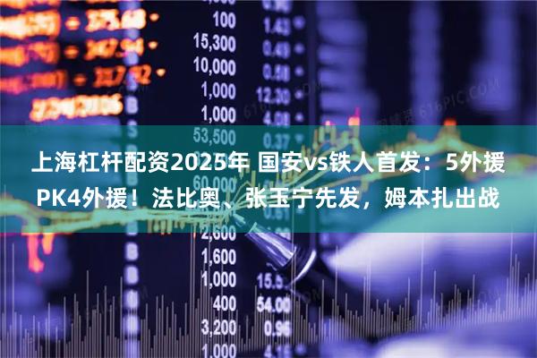 上海杠杆配资2025年 国安vs铁人首发:5外援PK4外援!法比奥、张玉宁先发,姆本扎出战