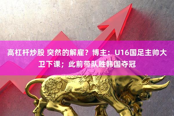 高杠杆炒股 突然的解雇？博主：U16国足主帅大卫下课；此前带队胜韩国夺冠